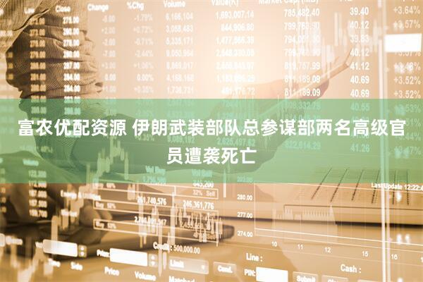 富农优配资源 伊朗武装部队总参谋部两名高级官员遭袭死亡