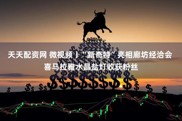 天天配资网 微视频丨“新奇特”亮相廊坊经洽会 喜马拉雅水晶盐灯收获粉丝
