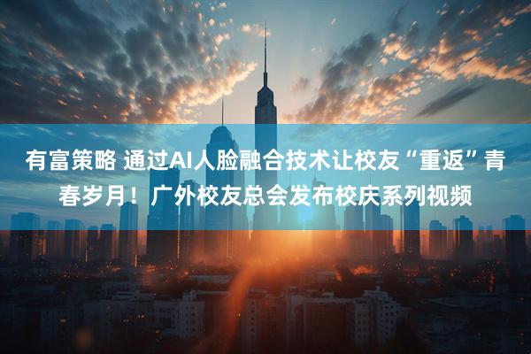 有富策略 通过AI人脸融合技术让校友“重返”青春岁月！广外校友总会发布校庆系列视频