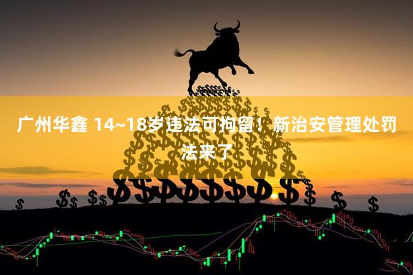 广州华鑫 14~18岁违法可拘留！新治安管理处罚法来了