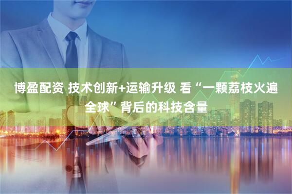 博盈配资 技术创新+运输升级 看“一颗荔枝火遍全球”背后的科技含量