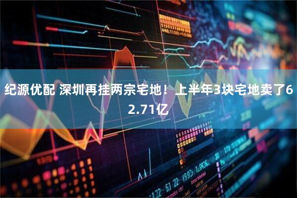纪源优配 深圳再挂两宗宅地！上半年3块宅地卖了62.71亿