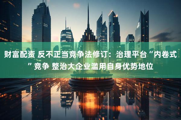 财富配资 反不正当竞争法修订：治理平台“内卷式”竞争 整治大企业滥用自身优势地位