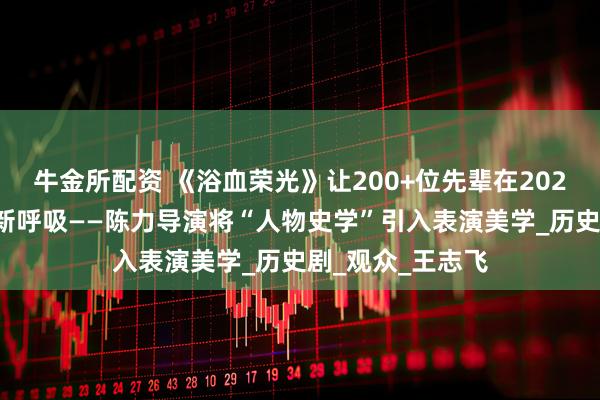 牛金所配资 《浴血荣光》让200+位先辈在2025年的屏幕上重新呼吸——陈力导演将“人物史学”引入表演美学_历史剧_观众_王志飞