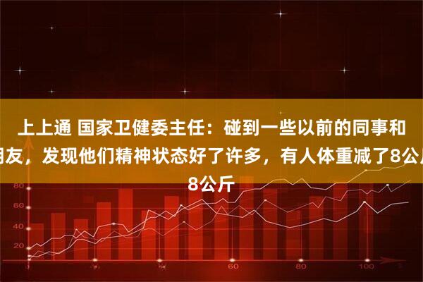 上上通 国家卫健委主任：碰到一些以前的同事和朋友，发现他们精神状态好了许多，有人体重减了8公斤