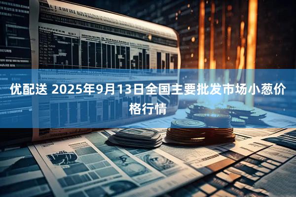 优配送 2025年9月13日全国主要批发市场小葱价格行情