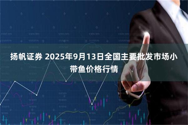 扬帆证券 2025年9月13日全国主要批发市场小带鱼价格行情