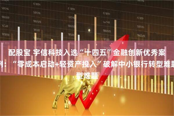 配股宝 宇信科技入选“十四五”金融创新优秀案例：“零成本启动+轻资产投入”破解中小银行转型难题
